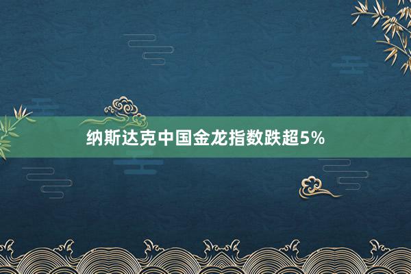 纳斯达克中国金龙指数跌超5%